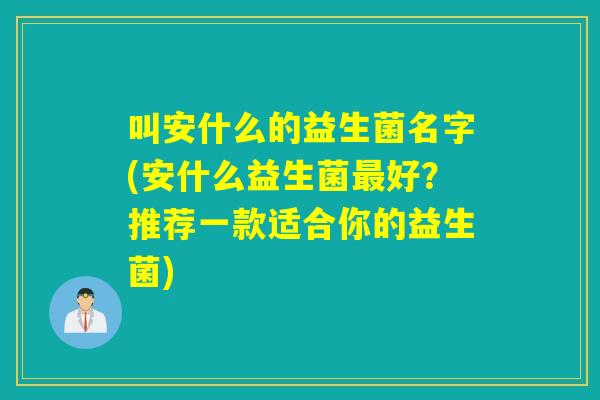 叫安什么的益生菌名字(安什么益生菌最好？推荐一款适合你的益生菌)