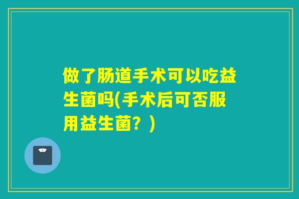 做了肠道手术可以吃益生菌吗(手术后可否服用益生菌？)