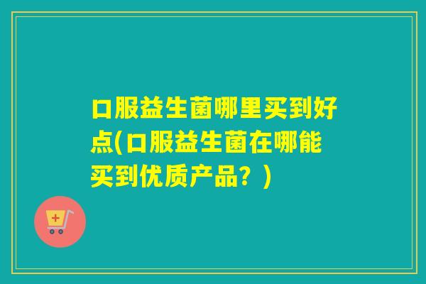 口服益生菌哪里买到好点(口服益生菌在哪能买到优质产品？)
