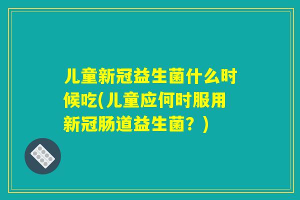 儿童新冠益生菌什么时候吃(儿童应何时服用新冠肠道益生菌？)