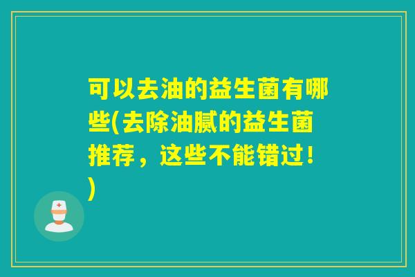 可以去油的益生菌有哪些(去除油腻的益生菌推荐,这些不能错过!) 可以去油的益生菌有哪些(去除油腻的益生菌推荐,这些不能错过!)