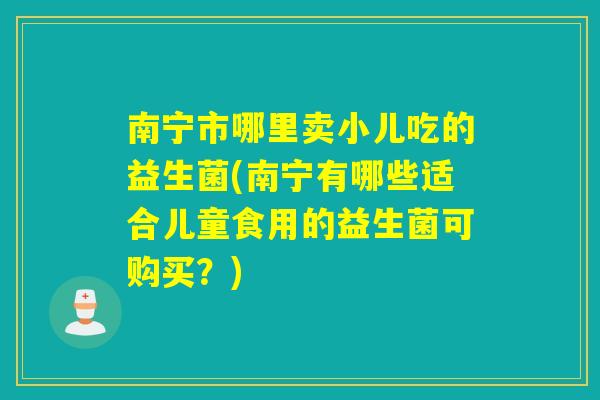 南宁市哪里卖小儿吃的益生菌(南宁有哪些适合儿童食用的益生菌可购买？)
