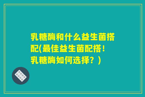 乳糖酶和什么益生菌搭配(最佳益生菌配搭！乳糖酶如何选择？)