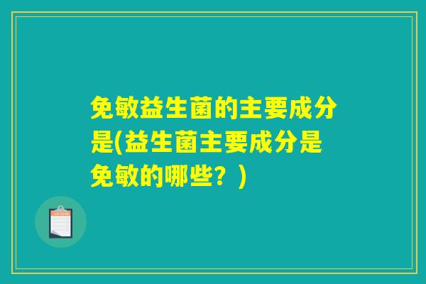 免敏益生菌的主要成分是(益生菌主要成分是免敏的哪些？)