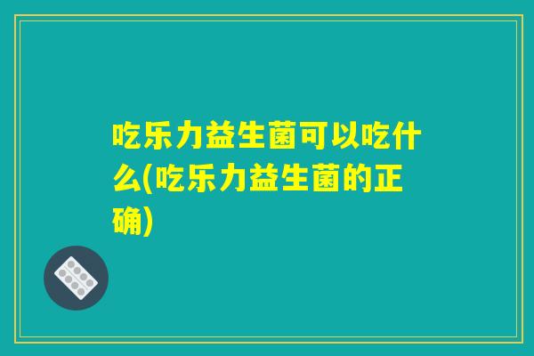 吃乐力益生菌可以吃什么(吃乐力益生菌的正确)