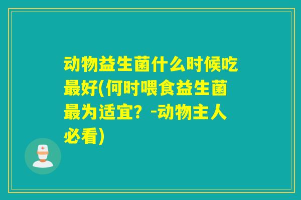 动物益生菌什么时候吃最好(何时喂食益生菌最为适宜？-动物主人必看)