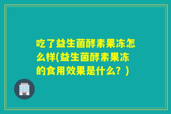 吃了益生菌酵素果冻怎么样(益生菌酵素果冻的食用效果是什么？)