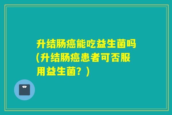 升结肠癌能吃益生菌吗(升结肠癌患者可否服用益生菌？)