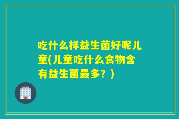 吃什么样益生菌好呢儿童(儿童吃什么食物含有益生菌最多？)