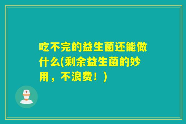 吃不完的益生菌还能做什么(剩余益生菌的妙用，不浪费！)