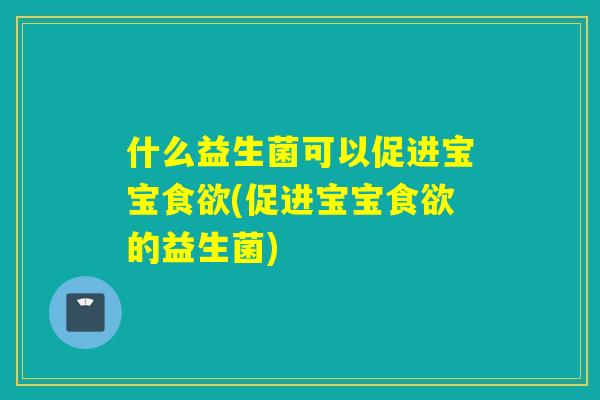 什么益生菌可以促进宝宝食欲(促进宝宝食欲的益生菌)