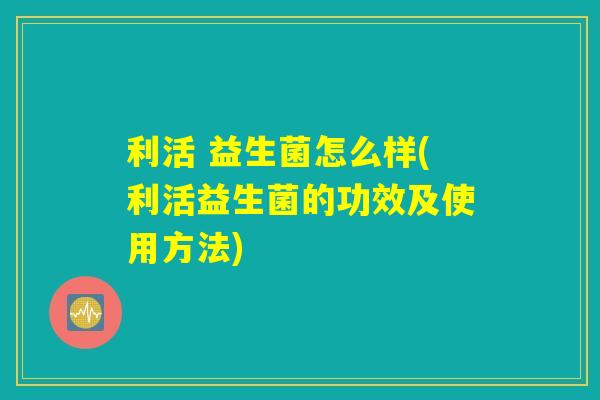 利活 益生菌怎么样(利活益生菌的功效及使用方法)