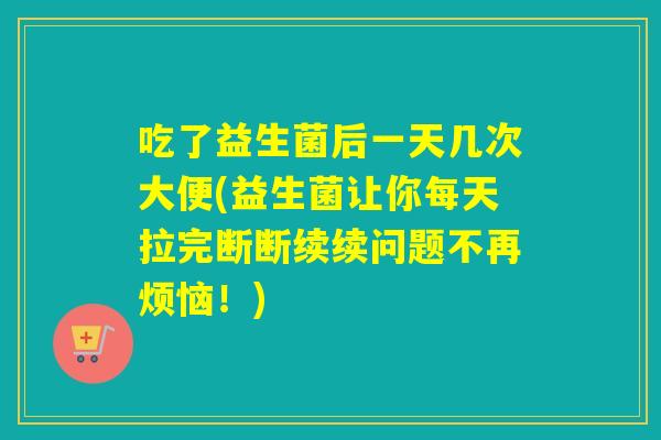 吃了益生菌后一天几次大便(益生菌让你每天拉完断断续续问题不再烦恼!) 吃了益生菌后一天几次大便(益生菌让你每天拉完断断续续问题不再烦恼!)