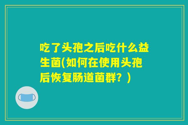 吃了头孢之后吃什么益生菌(如何在使用头孢后恢复肠道菌群?) 吃了头孢之后吃什么益生菌(如何在使用头孢后恢复肠道菌群?)