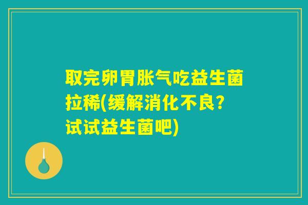 取完卵胃胀气吃益生菌拉稀(缓解消化不良？试试益生菌吧)