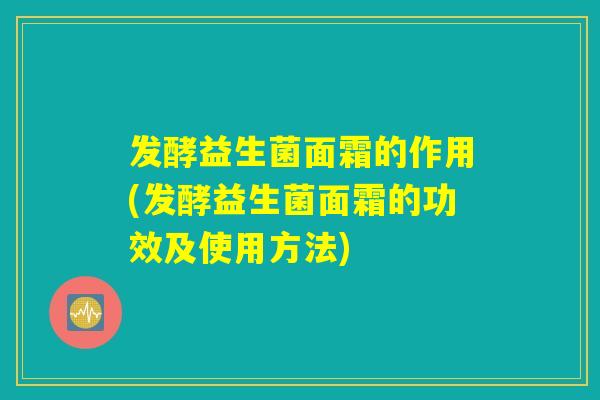 发酵益生菌面霜的作用(发酵益生菌面霜的功效及使用方法)