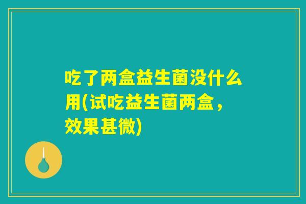 吃了两盒益生菌没什么用(试吃益生菌两盒，效果甚微)