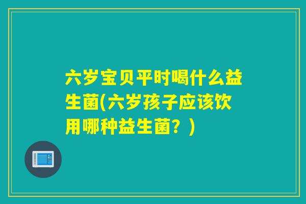 六岁宝贝平时喝什么益生菌(六岁孩子应该饮用哪种益生菌？)
