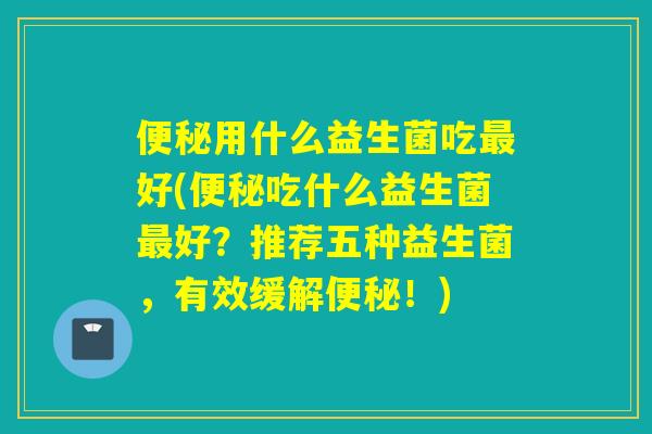 便秘用什么益生菌吃最好(便秘吃什么益生菌最好？推荐五种益生菌，有效缓解便秘！)