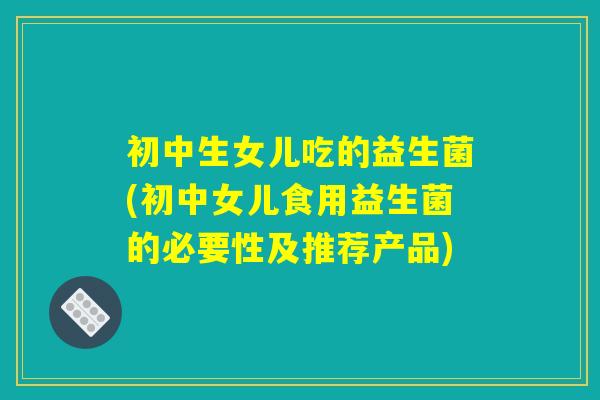 初中生女儿吃的益生菌(初中女儿食用益生菌的必要性及推荐产品)