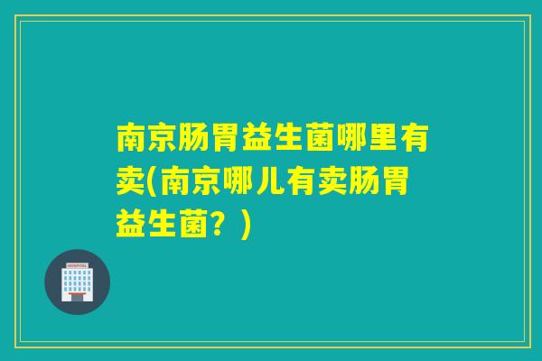 南京肠胃益生菌哪里有卖(南京哪儿有卖肠胃益生菌？)