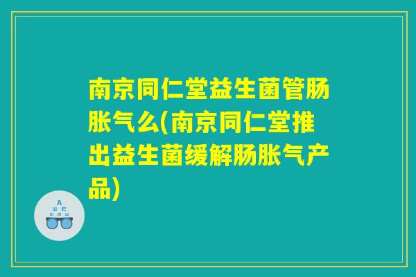 南京同仁堂益生菌管肠胀气么(南京同仁堂推出益生菌缓解肠胀气产品)