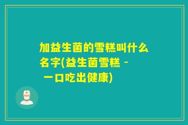 加益生菌的雪糕叫什么名字(益生菌雪糕 - 一口吃出健康)