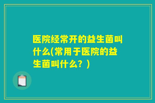 医院经常开的益生菌叫什么(常用于医院的益生菌叫什么?) 医院经常开的益生菌叫什么(常用于医院的益生菌叫什么?)