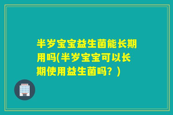 半岁宝宝益生菌能长期用吗(半岁宝宝可以长期使用益生菌吗？)