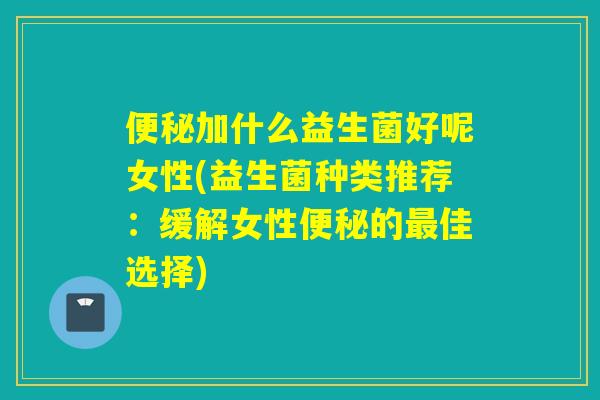 便秘加什么益生菌好呢女性(益生菌种类推荐：缓解女性便秘的最佳选择)