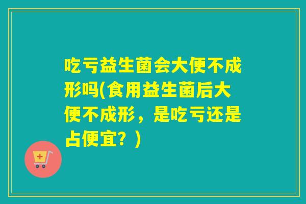 吃亏益生菌会大便不成形吗(食用益生菌后大便不成形，是吃亏还是占便宜？)
