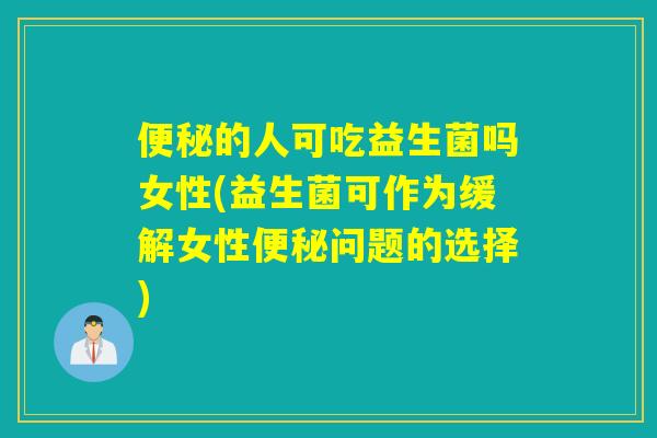 便秘的人可吃益生菌吗女性(益生菌可作为缓解女性便秘问题的选择)
