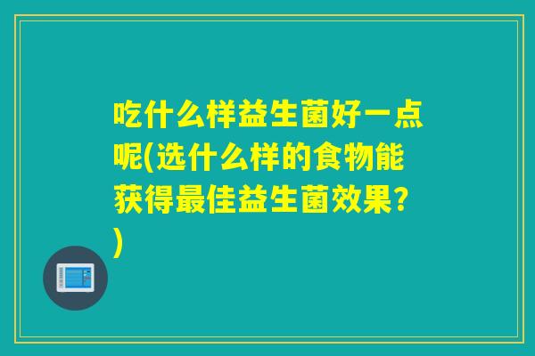 吃什么样益生菌好一点呢(选什么样的食物能获得最佳益生菌效果？)