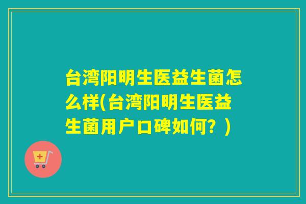 台湾阳明生医益生菌怎么样(台湾阳明生医益生菌用户口碑如何？)