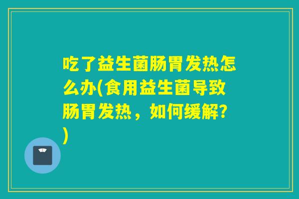 吃了益生菌肠胃发热怎么办(食用益生菌导致肠胃发热,如何缓解?) 吃了益生菌肠胃发热怎么办(食用益生菌导致肠胃发热,如何缓解?)