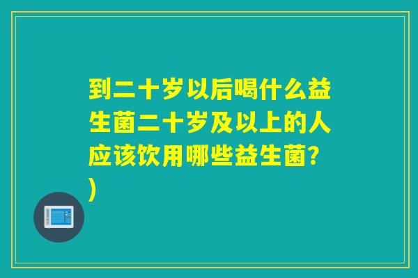 到二十岁以后喝什么益生菌二十岁及以上的人应该饮用哪些益生菌？)