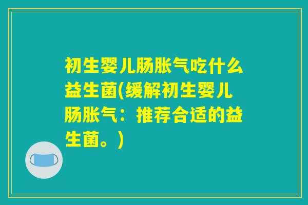初生婴儿肠胀气吃什么益生菌(缓解初生婴儿肠胀气：推荐合适的益生菌。)