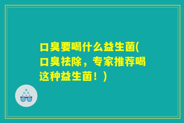 口臭要喝什么益生菌(口臭祛除，专家推荐喝这种益生菌！)