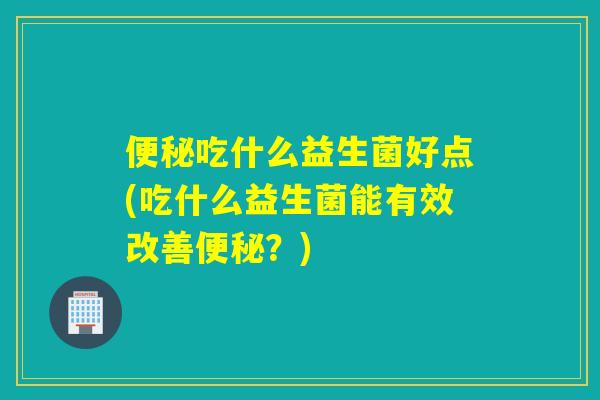 便秘吃什么益生菌好点(吃什么益生菌能有效改善便秘？)