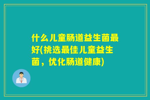 什么儿童肠道益生菌好(挑选佳儿童益生菌,优化肠道健康) 什么儿童肠道益生菌好(挑选佳儿童益生菌,优化肠道健康)
