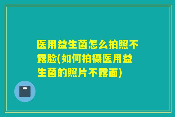 医用益生菌怎么拍照不露脸(如何拍摄医用益生菌的照片不露面)