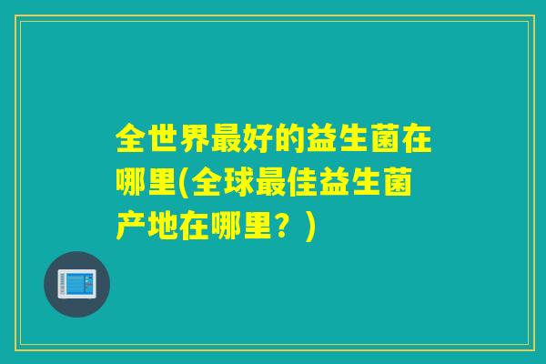 全世界最好的益生菌在哪里(全球最佳益生菌产地在哪里？)