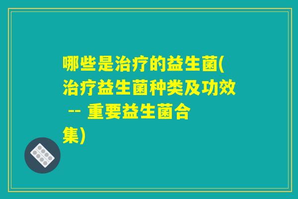 哪些是治疗的益生菌(治疗益生菌种类及功效 -- 重要益生菌合集)