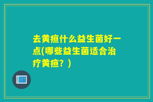 去黄疸什么益生菌好一点(哪些益生菌适合治疗黄疸？)
