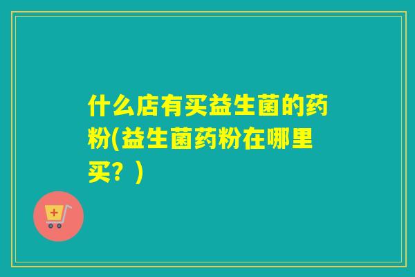 什么店有买益生菌的药粉(益生菌药粉在哪里买?) 什么店有买益生菌的药粉(益生菌药粉在哪里买?)