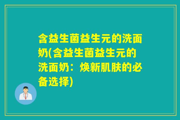 含益生菌益生元的洗面奶(含益生菌益生元的洗面奶：焕新肌肤的必备选择)