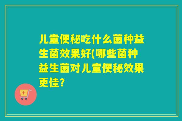 儿童便秘吃什么菌种益生菌效果好(哪些菌种益生菌对儿童便秘效果更佳？