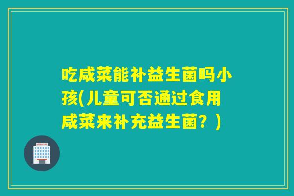 吃咸菜能补益生菌吗小孩(儿童可否通过食用咸菜来补充益生菌？)