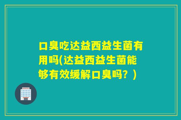 口臭吃达益西益生菌有用吗(达益西益生菌能够有效缓解口臭吗？)