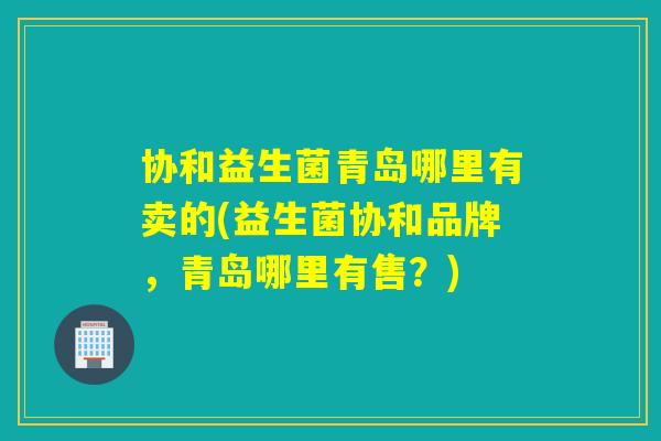 协和益生菌青岛哪里有卖的(益生菌协和品牌,青岛哪里有售?) 协和益生菌青岛哪里有卖的(益生菌协和品牌,青岛哪里有售?)